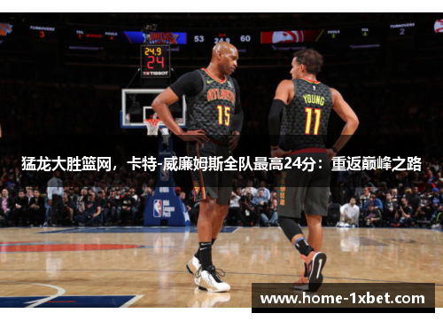 猛龙大胜篮网，卡特-威廉姆斯全队最高24分：重返巅峰之路